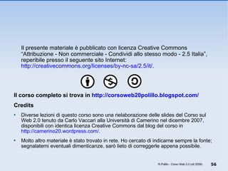 Il presente materiale è pubblicato con licenza Creative Commons “Attribuzione - Non commerciale - Condividi allo stesso modo - 2.5 Italia”, reperibile presso il seguente sito Internet:  http://creativecommons.org/licenses/by-nc-sa/2.5/it/ .  Il corso completo si trova in  http://corsoweb20polillo.blogspot.com/   Credits Diverse lezioni di questo corso sono una rielaborazione delle slides del Corso sul Web 2.0 tenuto da Carlo Vaccari alla Università di Camerino nel dicembre 2007, disponibili con identica licenza Creative Commons dal blog del corso in  http://camerino20.wordpress.com/ .  Molto altro materiale è stato trovato in rete. Ho cercato di indicarne sempre la fonte; segnalatemi eventuali dimenticanze, sarò lieto di correggerle appena possibile. R.Polillo - Corso Web 2.0 (ott 2008) 
