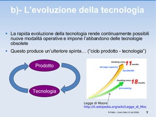 b)- L’evoluzione della tecnologia La rapida evoluzione della tecnologia rende continuamente possibili nuove modalità operative e impone l’abbandono delle tecnologie obsolete  Questo produce un’ulteriore spinta… (“ciclo prodotto - tecnologia”)  R.Polillo – Corso Web 2.0 (ott 2008) Prodotto Tecnologia Legge di Moore:  http://it.wikipedia.org/wiki/Legge_di_Moore 