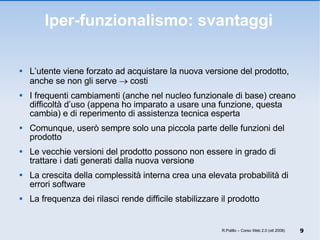 Iper-funzionalismo: svantaggi L’utente viene forzato ad acquistare la nuova versione del prodotto, anche se non gli serve    costi I frequenti cambiamenti (anche nel nucleo funzionale di base) creano difficoltà d’uso (appena ho imparato a usare una funzione, questa cambia) e di reperimento di assistenza tecnica esperta Comunque, userò sempre solo una piccola parte delle funzioni del prodotto Le vecchie versioni del prodotto possono non essere in grado di trattare i dati generati dalla nuova versione La crescita della complessità interna crea una elevata probabilità di errori software La frequenza dei rilasci rende difficile stabilizzare il prodotto R.Polillo – Corso Web 2.0 (ott 2008) 