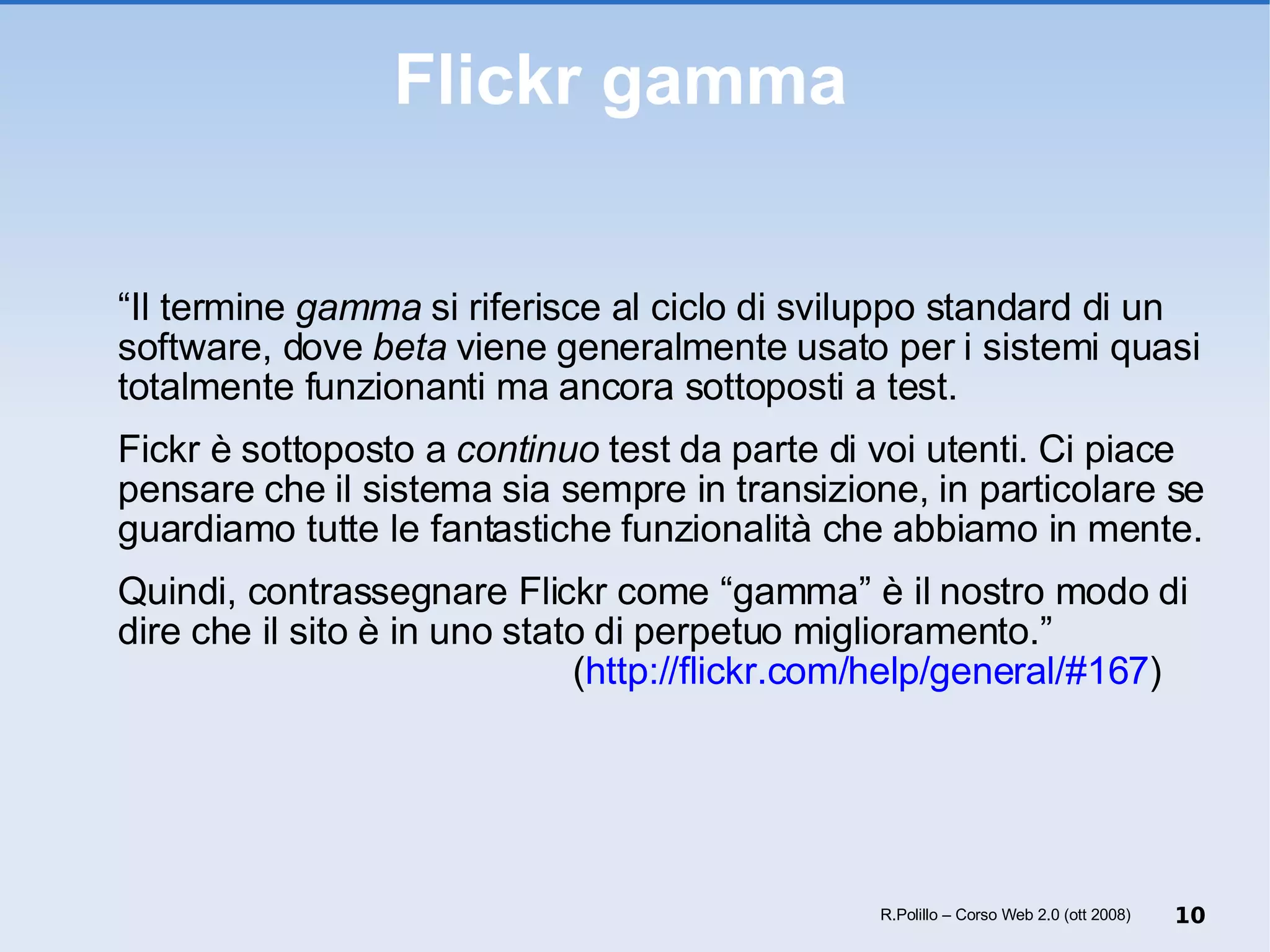Flickr gamma  “ Il termine  gamma  si riferisce al ciclo di sviluppo standard di un software, dove  beta  viene generalmente usato per i sistemi quasi totalmente funzionanti ma ancora sottoposti a test. Fickr è sottoposto a  continuo  test da parte di voi utenti. Ci piace pensare che il sistema sia sempre in transizione, in particolare se guardiamo tutte le fantastiche funzionalità che abbiamo in mente. Quindi, contrassegnare Flickr come “gamma” è il nostro modo di dire che il sito è in uno stato di perpetuo miglioramento.” ( http://flickr.com/help/general/#167 ) R.Polillo – Corso Web 2.0 (ott 2008) 