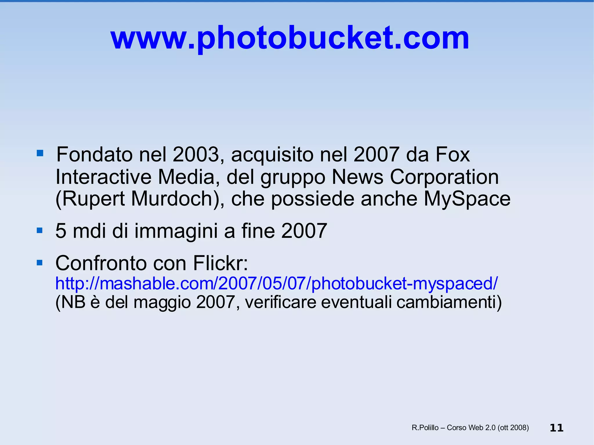 www.photobucket.com   Fondato nel 2003, acquisito nel 2007 da Fox Interactive Media, del gruppo News Corporation (Rupert Murdoch), che possiede anche MySpace 5 mdi di immagini a fine 2007 Confronto con Flickr: 	http://mashable.com/2007/05/07/photobucket-myspaced/ (NB è del maggio 2007, verificare eventuali cambiamenti) R.Polillo – Corso Web 2.0 (ott 2008) 
