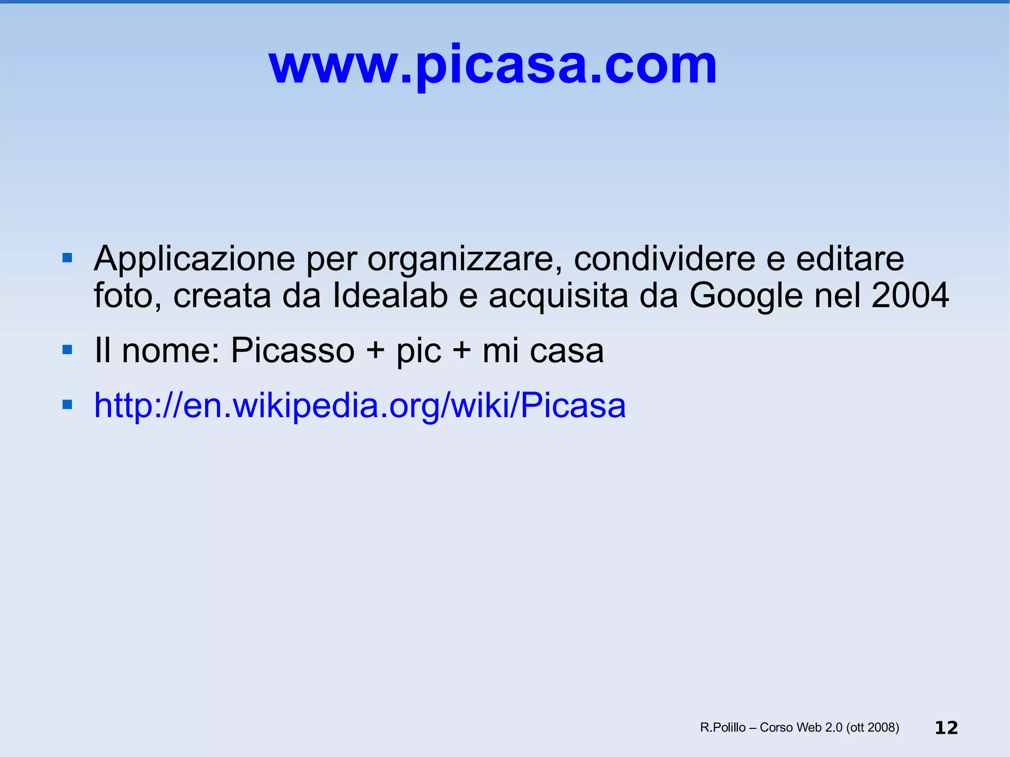 www.picasa.com   Applicazione per organizzare, condividere e editare foto, creata da Idealab e acquisita da Google nel 2004 Il nome: Picasso + pic + mi casa http://en.wikipedia.org/wiki/Picasa R.Polillo – Corso Web 2.0 (ott 2008) 
