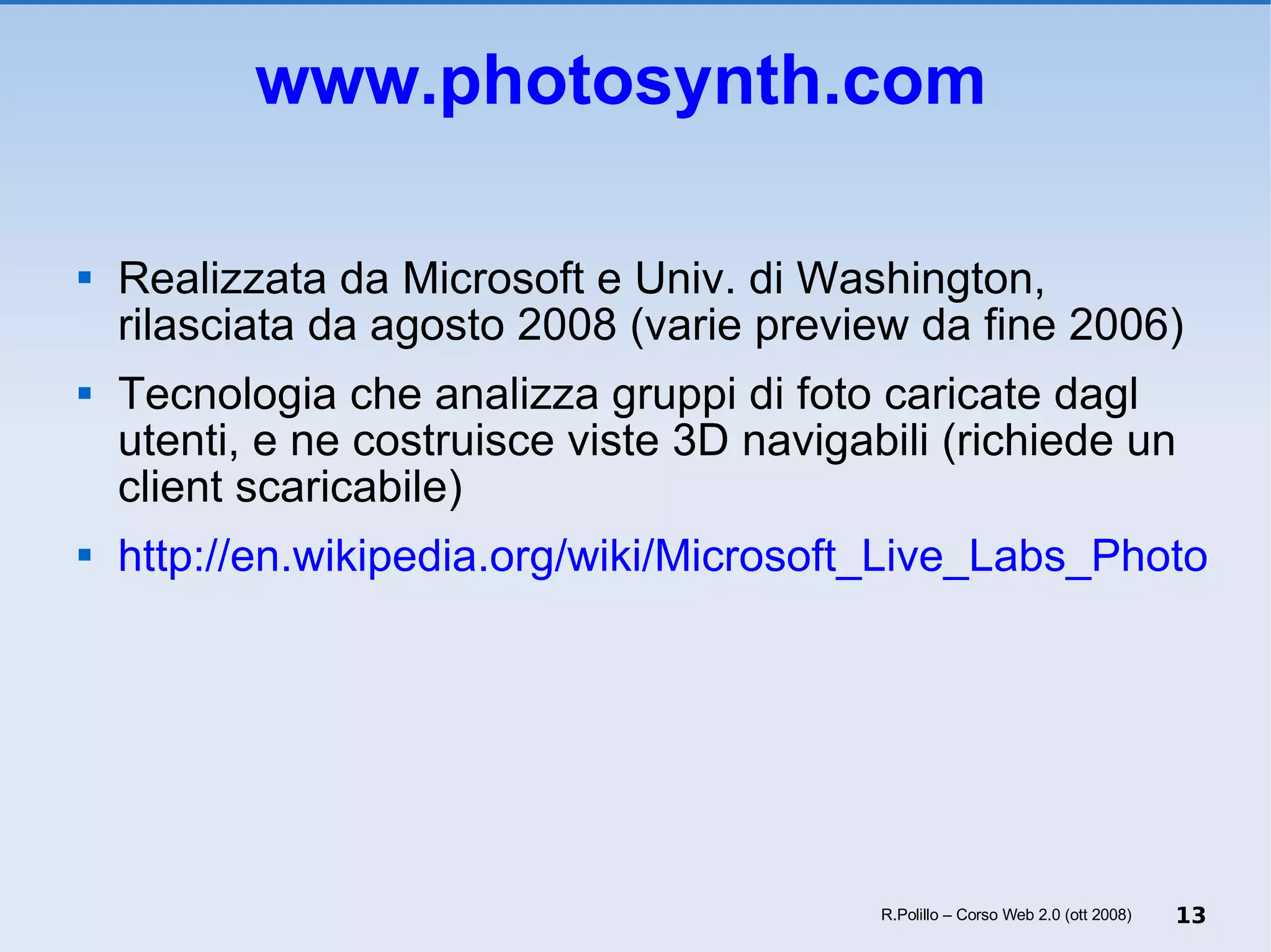 www.photosynth.com   Realizzata da Microsoft e Univ. di Washington, rilasciata da agosto 2008 (varie preview da fine 2006) Tecnologia che analizza gruppi di foto caricate dagl utenti, e ne costruisce viste 3D navigabili (richiede un client scaricabile) http://en.wikipedia.org/wiki/Microsoft_Live_Labs_Photosynth R.Polillo – Corso Web 2.0 (ott 2008) 