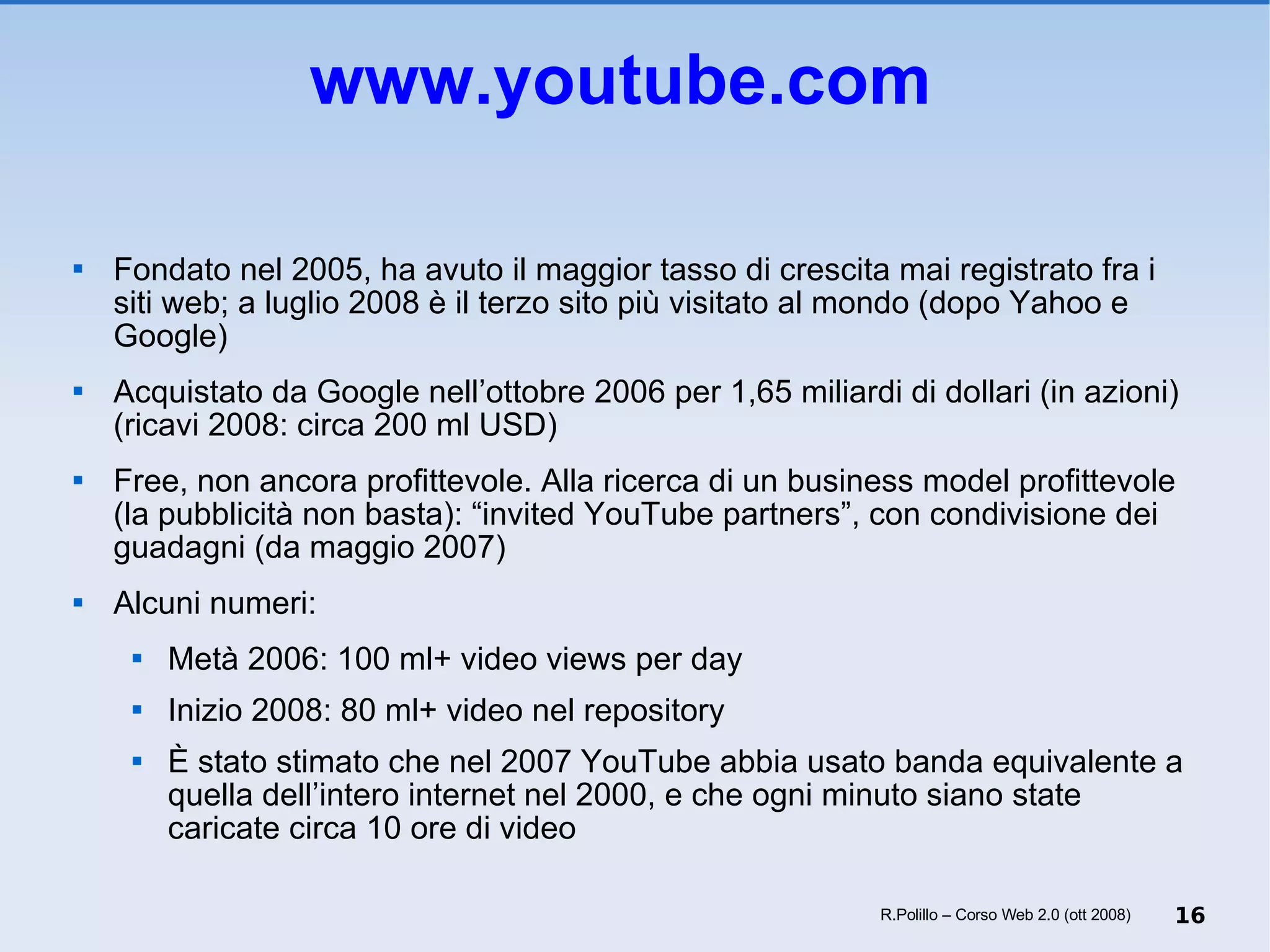 www.youtube.com   Fondato nel 2005, ha avuto il maggior tasso di crescita mai registrato fra i siti web; a luglio 2008 è il terzo sito più visitato al mondo (dopo Yahoo e Google) Acquistato da Google nell’ottobre 2006 per 1,65 miliardi di dollari (in azioni) (ricavi 2008: circa 200 ml USD) Free, non ancora profittevole. Alla ricerca di un business model profittevole (la pubblicità non basta): “invited YouTube partners”, con condivisione dei guadagni (da maggio 2007) Alcuni numeri: Metà 2006: 100 ml+ video views per day Inizio 2008: 80 ml+ video nel repository È stato stimato che nel 2007 YouTube abbia usato banda equivalente a quella dell’intero internet nel 2000, e che ogni minuto siano state caricate circa 10 ore di video R.Polillo – Corso Web 2.0 (ott 2008) 