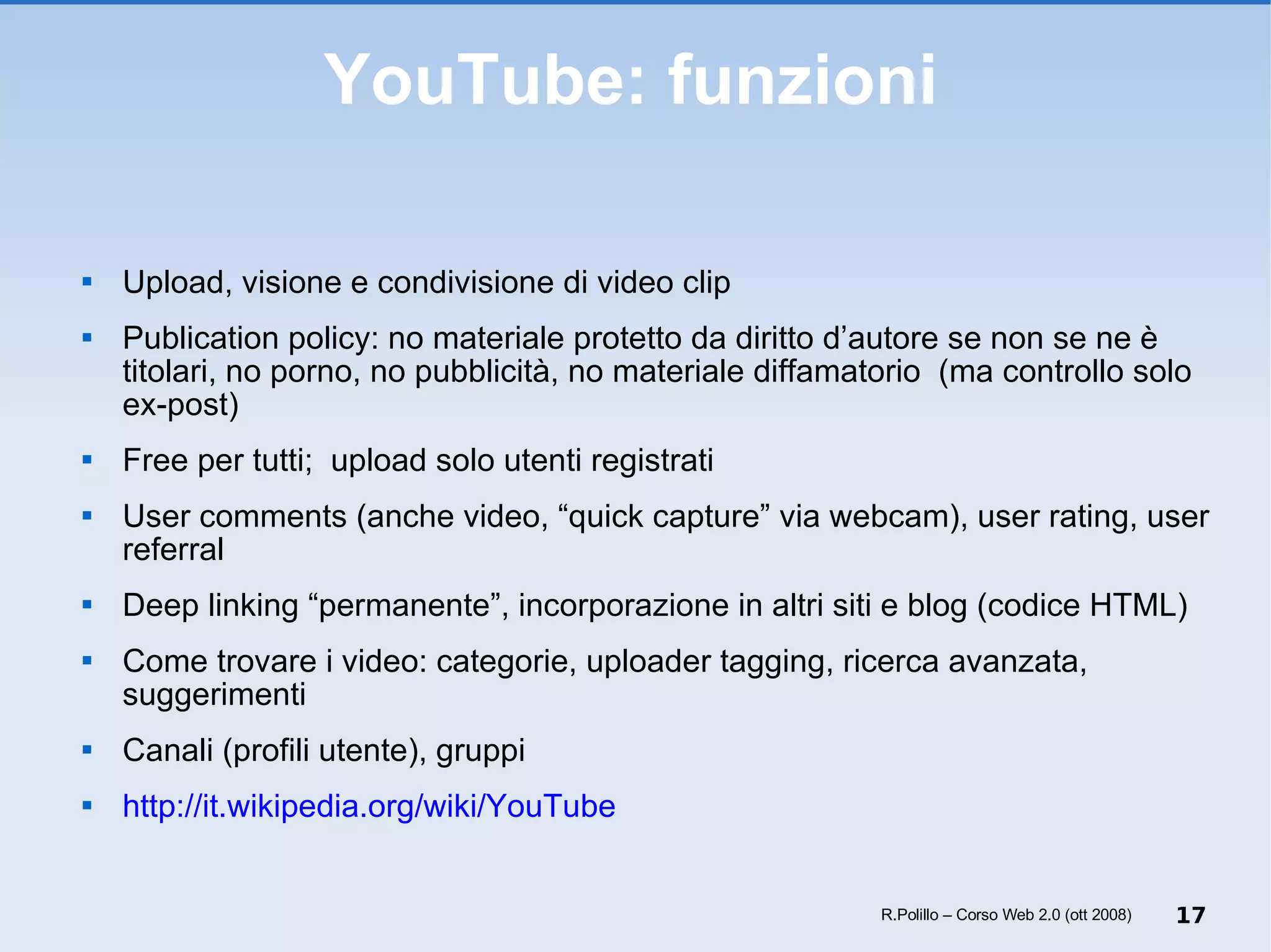 YouTube: funzioni Upload, visione e condivisione di video clip Publication policy: no materiale protetto da diritto d’autore se non se ne è titolari, no porno, no pubblicità, no materiale diffamatorio  (ma controllo solo ex-post) Free per tutti;  upload solo utenti registrati User comments (anche video, “quick capture” via webcam), user rating, user referral  Deep linking “permanente”, incorporazione in altri siti e blog (codice HTML) Come trovare i video: categorie, uploader tagging, ricerca avanzata, suggerimenti Canali (profili utente), gruppi http://it.wikipedia.org/wiki/YouTube R.Polillo – Corso Web 2.0 (ott 2008) 