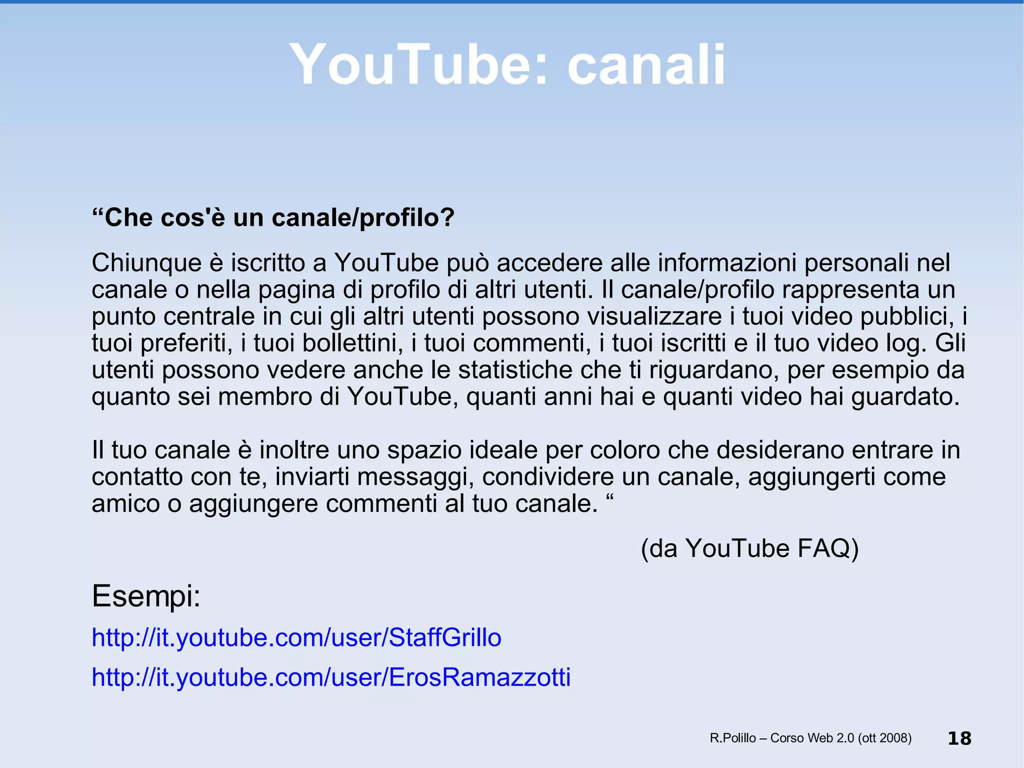 YouTube: canali “ Che cos'è un canale/profilo? Chiunque è iscritto a YouTube può accedere alle informazioni personali nel canale o nella pagina di profilo di altri utenti. Il canale/profilo rappresenta un punto centrale in cui gli altri utenti possono visualizzare i tuoi video pubblici, i tuoi preferiti, i tuoi bollettini, i tuoi commenti, i tuoi iscritti e il tuo video log. Gli utenti possono vedere anche le statistiche che ti riguardano, per esempio da quanto sei membro di YouTube, quanti anni hai e quanti video hai guardato. Il tuo canale è inoltre uno spazio ideale per coloro che desiderano entrare in contatto con te, inviarti messaggi, condividere un canale, aggiungerti come amico o aggiungere commenti al tuo canale. “ (da YouTube FAQ) Esempi: http://it.youtube.com/user/StaffGrillo http://it.youtube.com/user/ErosRamazzotti R.Polillo – Corso Web 2.0 (ott 2008) 