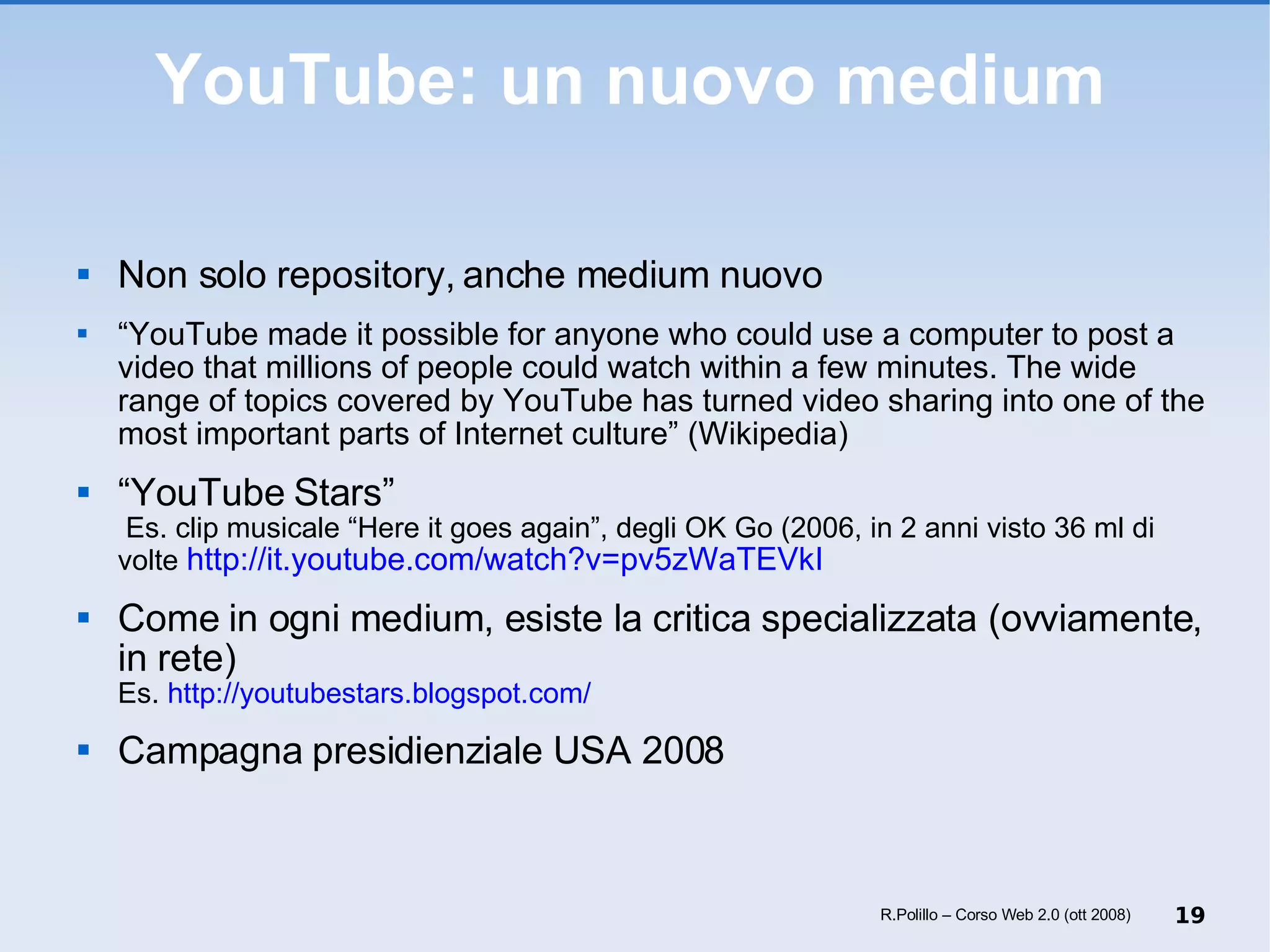 YouTube: un nuovo medium Non solo repository, anche medium nuovo “ YouTube made it possible for anyone who could use a computer to post a video that millions of people could watch within a few minutes. The wide range of topics covered by YouTube has turned video sharing into one of the most important parts of Internet culture” (Wikipedia) “ YouTube Stars”  Es. clip musicale “Here it goes again”, degli OK Go (2006, in 2 anni visto 36 ml di volte  http://it.youtube.com/watch?v=pv5zWaTEVkI Come in ogni medium, esiste la critica specializzata (ovviamente, in rete)  Es.  http://youtubestars.blogspot.com/ Campagna presidienziale USA 2008 R.Polillo – Corso Web 2.0 (ott 2008) 
