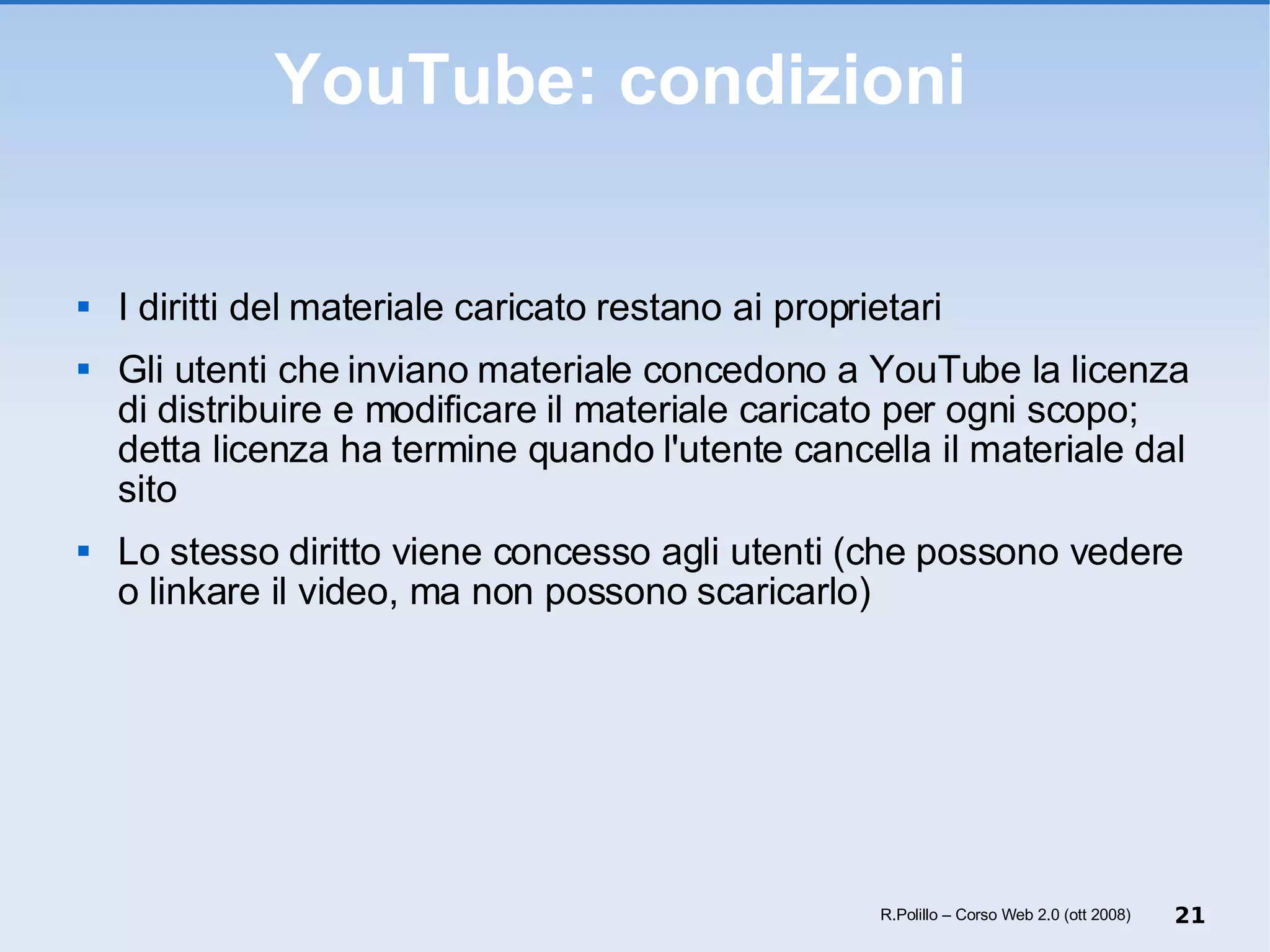 YouTube: condizioni  I diritti del materiale caricato restano ai proprietari Gli utenti che inviano materiale concedono a YouTube la licenza di distribuire e modificare il materiale caricato per ogni scopo; detta licenza ha termine quando l'utente cancella il materiale dal sito Lo stesso diritto viene concesso agli utenti (che possono vedere o linkare il video, ma non possono scaricarlo) R.Polillo – Corso Web 2.0 (ott 2008) 