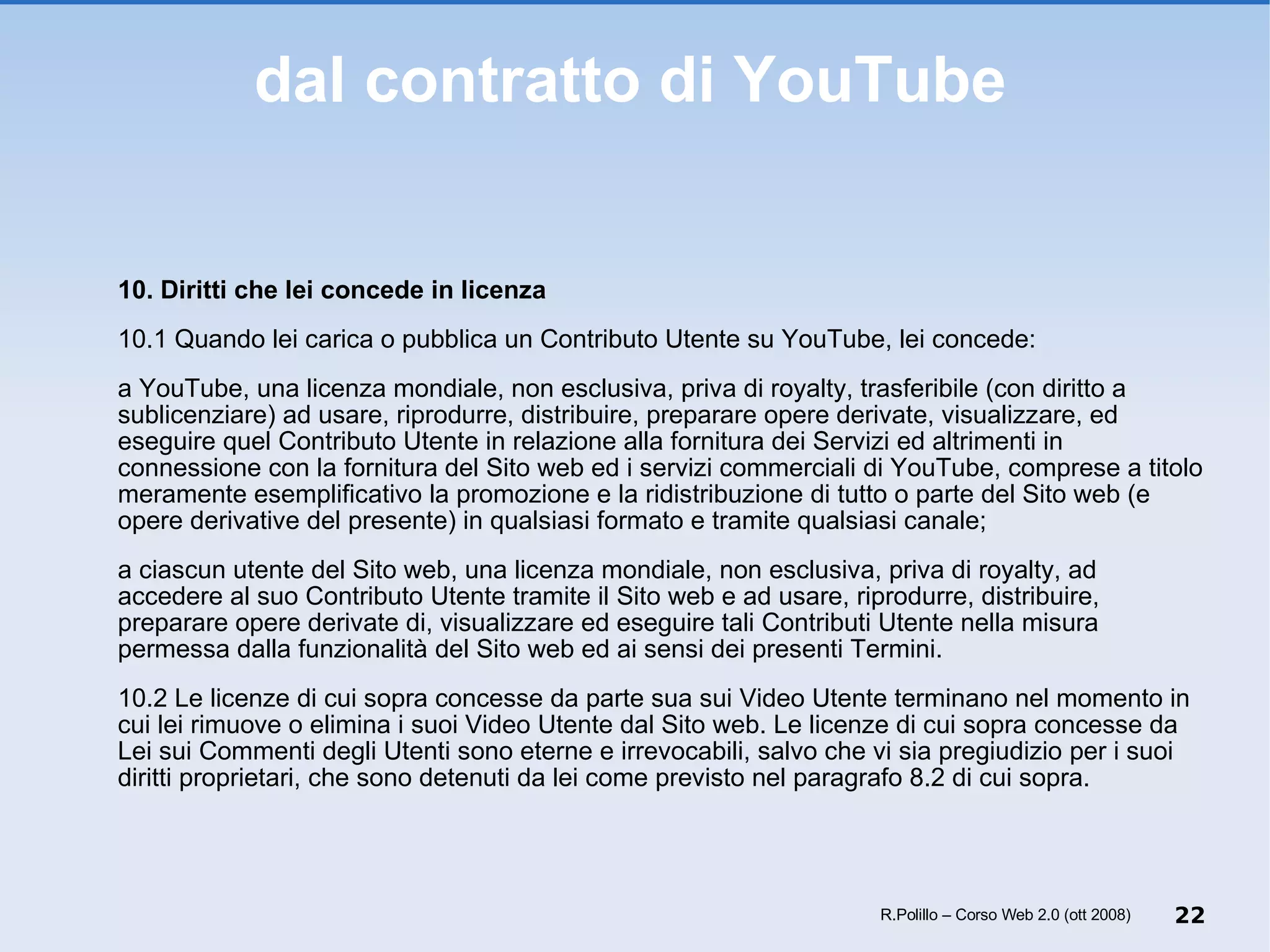 dal contratto di YouTube 10. Diritti che lei concede in licenza 10.1 Quando lei carica o pubblica un Contributo Utente su YouTube, lei concede:  a YouTube, una licenza mondiale, non esclusiva, priva di royalty, trasferibile (con diritto a sublicenziare) ad usare, riprodurre, distribuire, preparare opere derivate, visualizzare, ed eseguire quel Contributo Utente in relazione alla fornitura dei Servizi ed altrimenti in connessione con la fornitura del Sito web ed i servizi commerciali di YouTube, comprese a titolo meramente esemplificativo la promozione e la ridistribuzione di tutto o parte del Sito web (e opere derivative del presente) in qualsiasi formato e tramite qualsiasi canale;  a ciascun utente del Sito web, una licenza mondiale, non esclusiva, priva di royalty, ad accedere al suo Contributo Utente tramite il Sito web e ad usare, riprodurre, distribuire, preparare opere derivate di, visualizzare ed eseguire tali Contributi Utente nella misura permessa dalla funzionalità del Sito web ed ai sensi dei presenti Termini.  10.2 Le licenze di cui sopra concesse da parte sua sui Video Utente terminano nel momento in cui lei rimuove o elimina i suoi Video Utente dal Sito web. Le licenze di cui sopra concesse da Lei sui Commenti degli Utenti sono eterne e irrevocabili, salvo che vi sia pregiudizio per i suoi diritti proprietari, che sono detenuti da lei come previsto nel paragrafo 8.2 di cui sopra. R.Polillo – Corso Web 2.0 (ott 2008) 