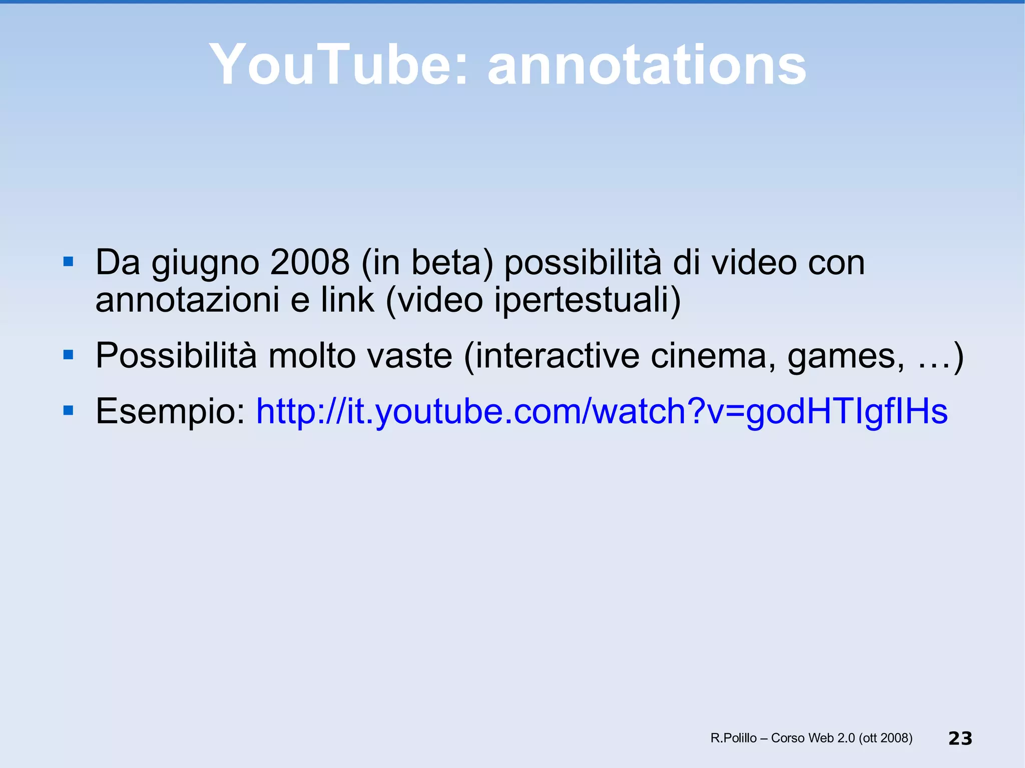 YouTube: annotations Da giugno 2008 (in beta) possibilità di video con annotazioni e link (video ipertestuali) Possibilità molto vaste (interactive cinema, games, …) Esempio:  http://it.youtube.com/watch?v=godHTIgfIHs   R.Polillo – Corso Web 2.0 (ott 2008) 