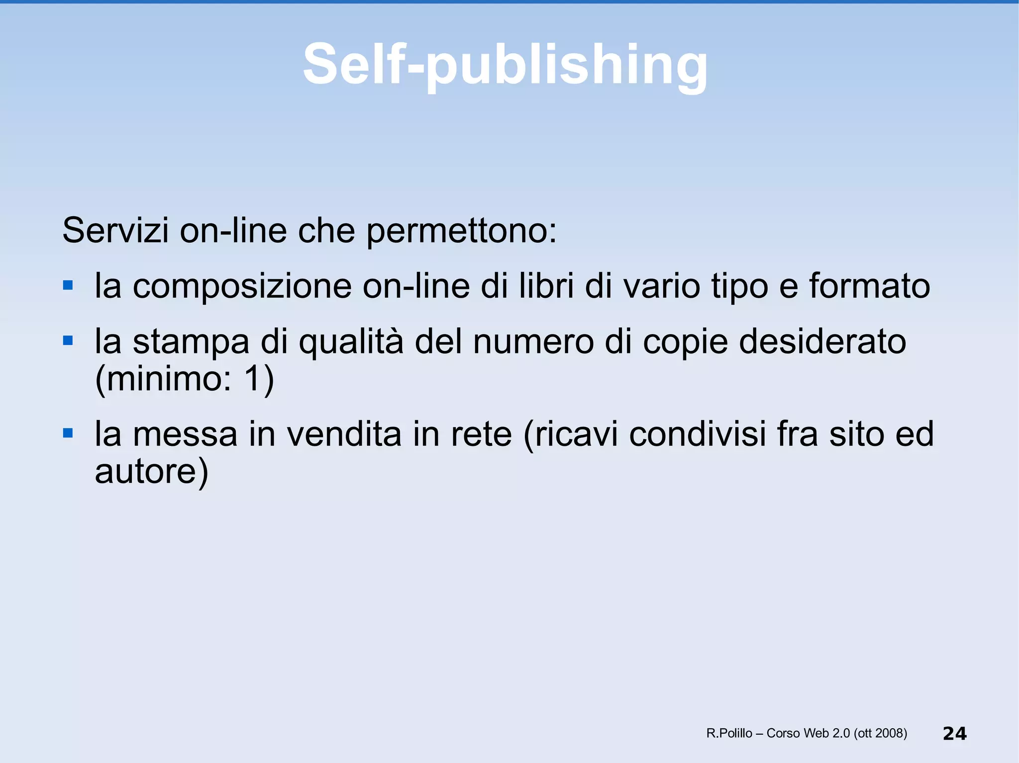 Self-publishing Servizi on-line che permettono: la composizione on-line di libri di vario tipo e formato la stampa di qualità del numero di copie desiderato (minimo: 1) la messa in vendita in rete (ricavi condivisi fra sito ed autore) R.Polillo – Corso Web 2.0 (ott 2008) 