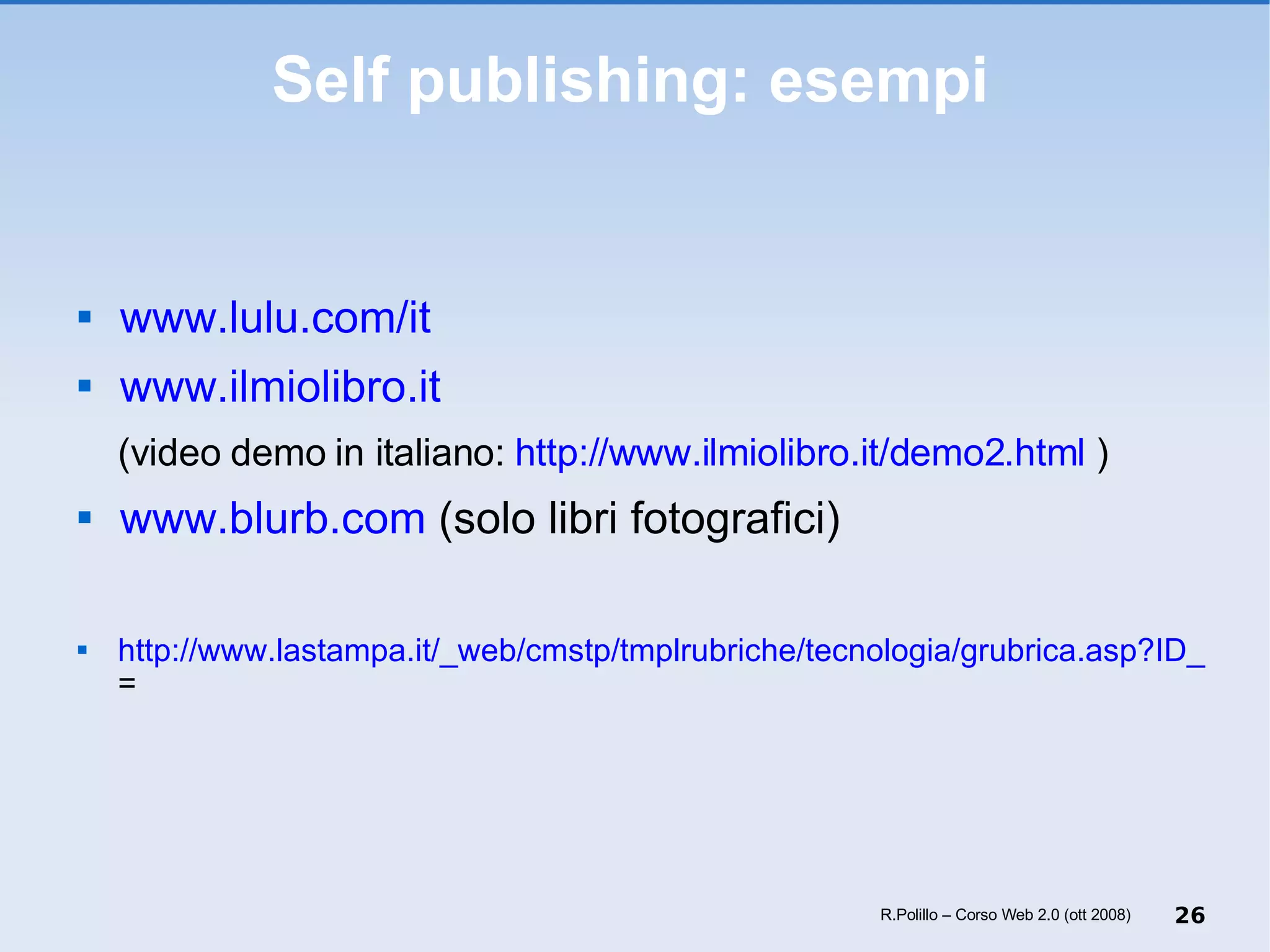 Self publishing: esempi www.lulu.com/it   www.ilmiolibro.it   (video demo in italiano:  http://www.ilmiolibro.it/demo2.html  ) www.blurb.com  (solo libri fotografici) http://www.lastampa.it/_web/cmstp/tmplrubriche/tecnologia/grubrica.asp?ID_blog=30&ID_articolo=4696&ID_sezione=&sezione = R.Polillo – Corso Web 2.0 (ott 2008) 