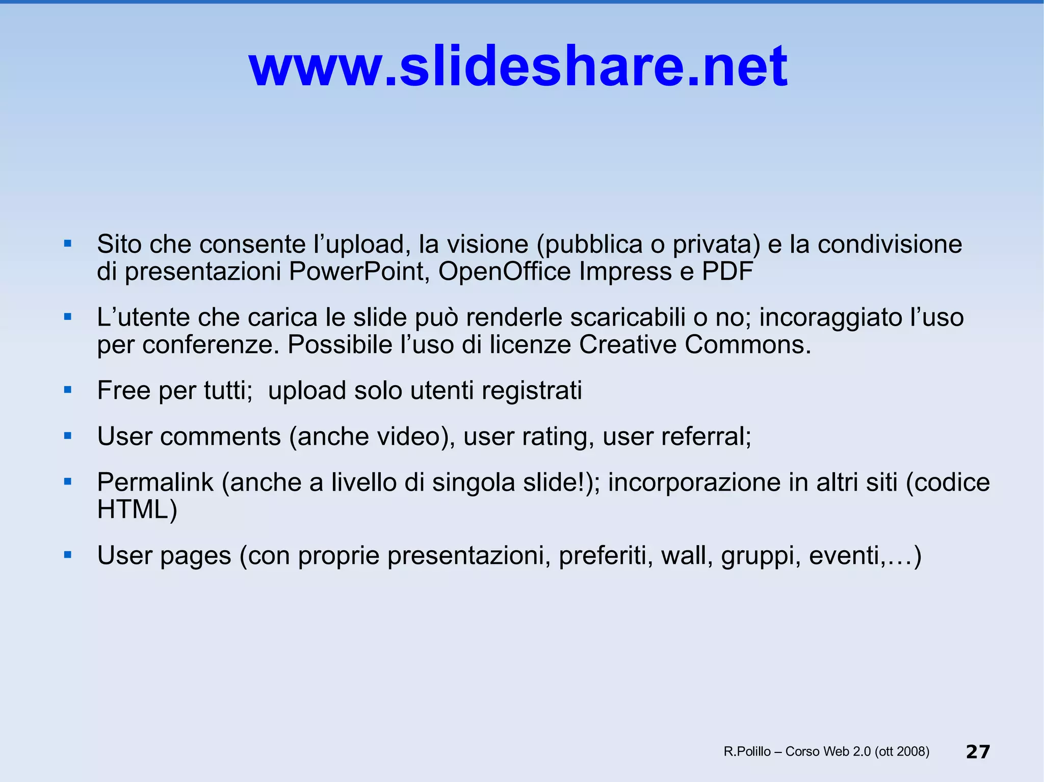 www.slideshare.net Sito che consente l’upload, la visione (pubblica o privata) e la condivisione  di presentazioni PowerPoint, OpenOffice Impress e PDF L’utente che carica le slide può renderle scaricabili o no; incoraggiato l’uso per conferenze. Possibile l’uso di licenze Creative Commons. Free per tutti;  upload solo utenti registrati User comments (anche video), user rating, user referral;  Permalink (anche a livello di singola slide!); incorporazione in altri siti (codice HTML) User pages (con proprie presentazioni, preferiti, wall, gruppi, eventi,…) R.Polillo – Corso Web 2.0 (ott 2008) 