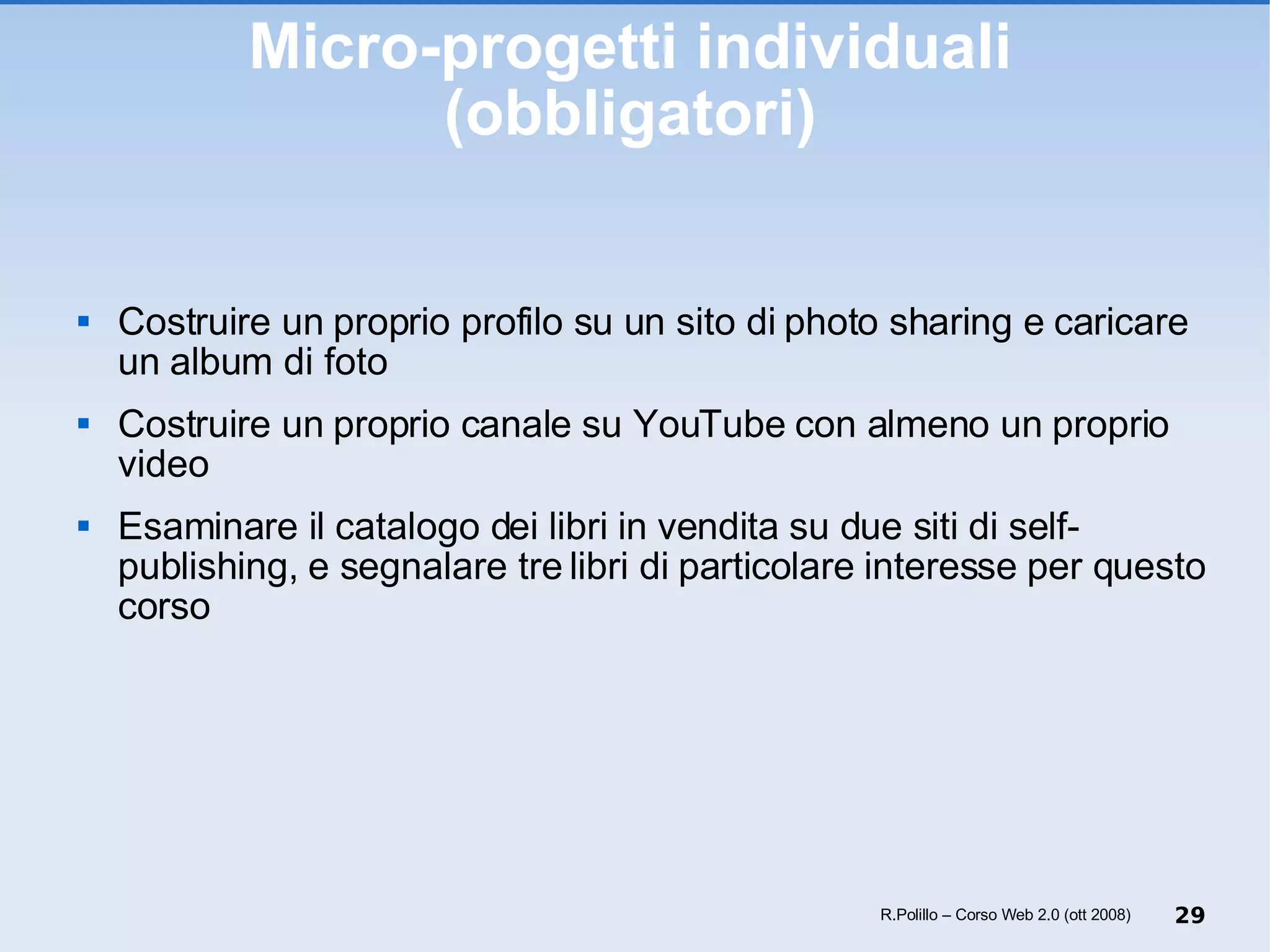 Micro-progetti individuali (obbligatori) Costruire un proprio profilo su un sito di photo sharing e caricare un album di foto Costruire un proprio canale su YouTube con almeno un proprio video Esaminare il catalogo dei libri in vendita su due siti di self-publishing, e segnalare tre libri di particolare interesse per questo corso R.Polillo – Corso Web 2.0 (ott 2008) 