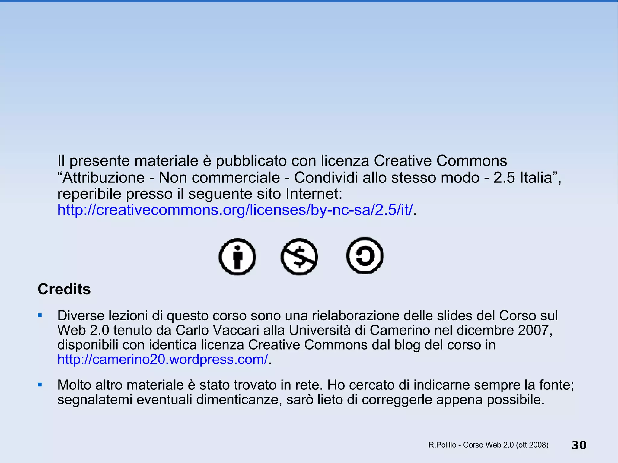 Il presente materiale è pubblicato con licenza Creative Commons “Attribuzione - Non commerciale - Condividi allo stesso modo - 2.5 Italia”, reperibile presso il seguente sito Internet:  http://creativecommons.org/licenses/by-nc-sa/2.5/it/ .  Credits Diverse lezioni di questo corso sono una rielaborazione delle slides del Corso sul Web 2.0 tenuto da Carlo Vaccari alla Università di Camerino nel dicembre 2007, disponibili con identica licenza Creative Commons dal blog del corso in  http://camerino20.wordpress.com/ .  Molto altro materiale è stato trovato in rete. Ho cercato di indicarne sempre la fonte; segnalatemi eventuali dimenticanze, sarò lieto di correggerle appena possibile. R.Polillo - Corso Web 2.0 (ott 2008) 