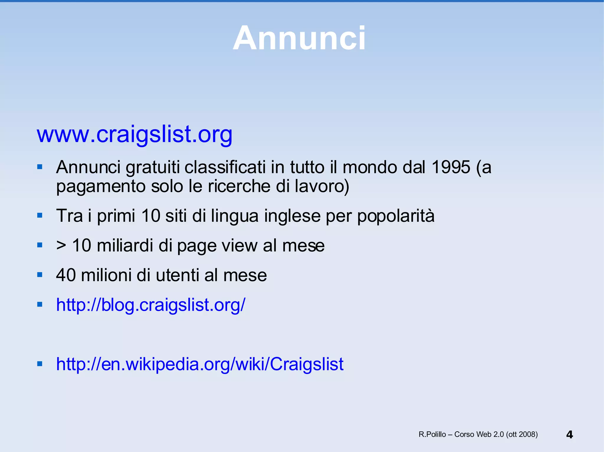 Annunci www.craigslist.org   Annunci gratuiti classificati in tutto il mondo dal 1995 (a pagamento solo le ricerche di lavoro) Tra i primi 10 siti di lingua inglese per popolarità > 10 miliardi di page view al mese 40 milioni di utenti al mese http://blog.craigslist.org/ http://en.wikipedia.org/wiki/Craigslist R.Polillo – Corso Web 2.0 (ott 2008) 