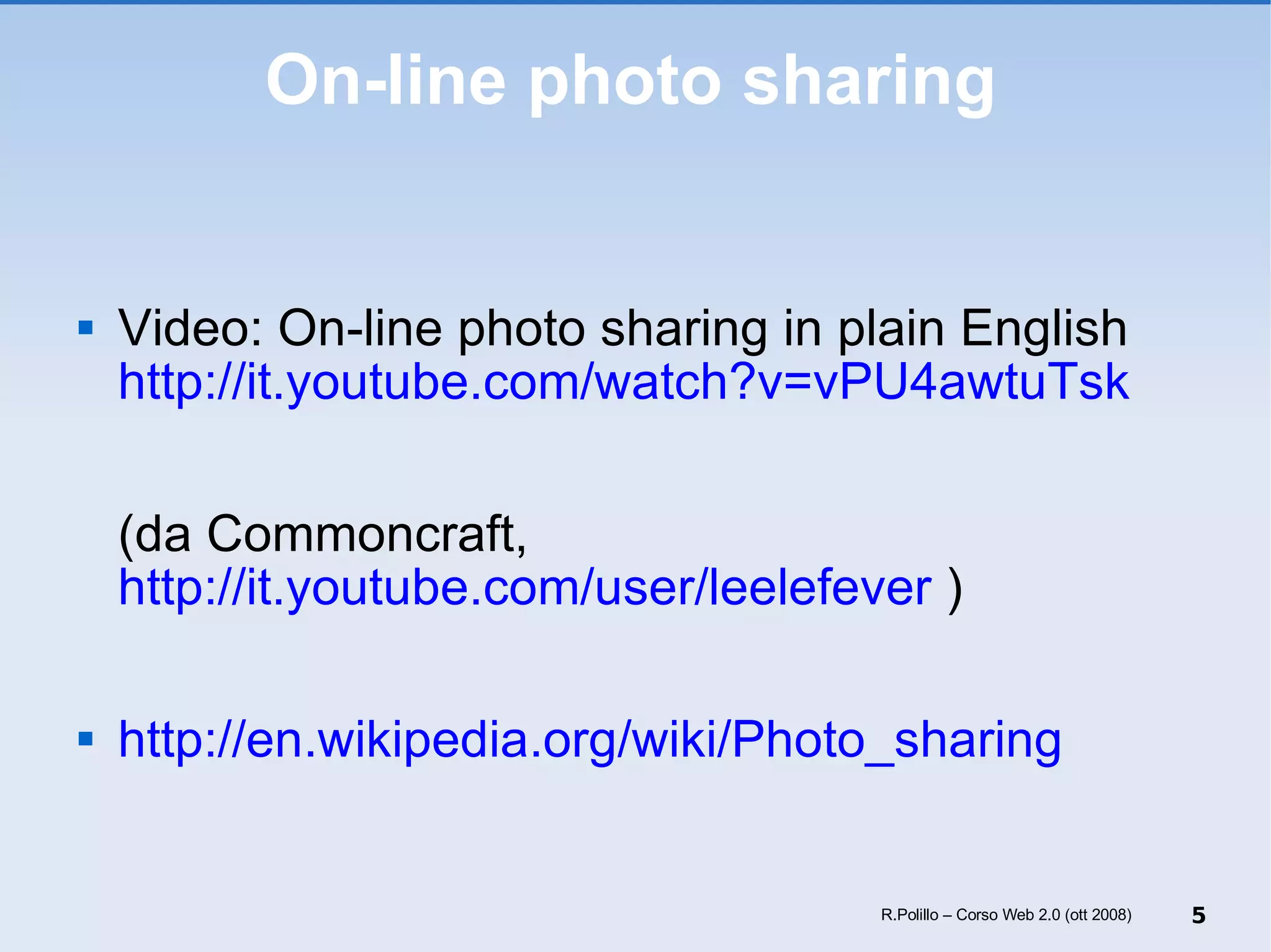 On-line photo sharing Video: On-line photo sharing in plain English http://it.youtube.com/watch?v=vPU4awtuTsk (da Commoncraft,  http://it.youtube.com/user/leelefever  ) http://en.wikipedia.org/wiki/Photo_sharing R.Polillo – Corso Web 2.0 (ott 2008) 