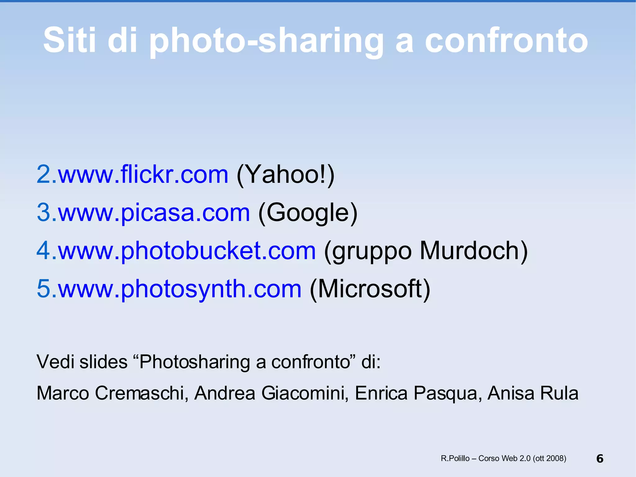 Siti di photo-sharing a confronto www.flickr.com  (Yahoo!) www.picasa.com  (Google) www.photobucket.com  (gruppo Murdoch) www.photosynth.com  (Microsoft) Vedi slides “Photosharing a confronto” di: Marco Cremaschi, Andrea Giacomini, Enrica Pasqua, Anisa Rula R.Polillo – Corso Web 2.0 (ott 2008) 