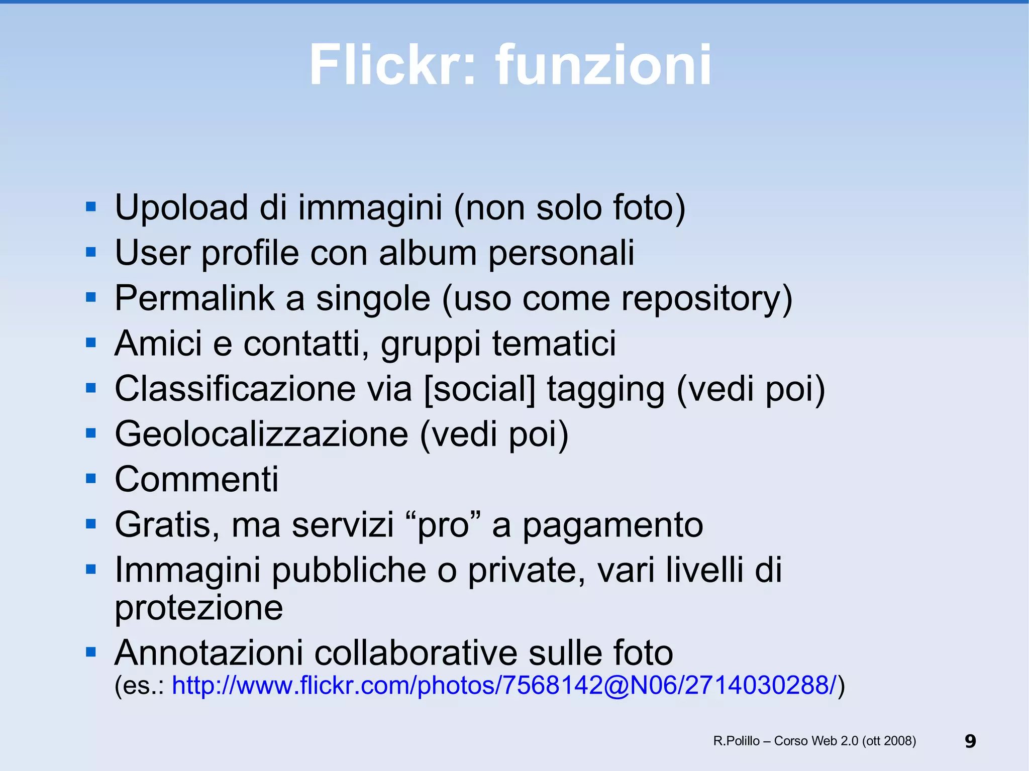 Flickr: funzioni Upoload di immagini (non solo foto) User profile con album personali Permalink a singole (uso come repository) Amici e contatti, gruppi tematici Classificazione via [social] tagging (vedi poi) Geolocalizzazione (vedi poi) Commenti Gratis, ma servizi “pro” a pagamento Immagini pubbliche o private, vari livelli di protezione Annotazioni collaborative sulle foto (es.:  http://www.flickr.com/photos/7568142@N06/2714030288/ ) R.Polillo – Corso Web 2.0 (ott 2008) 