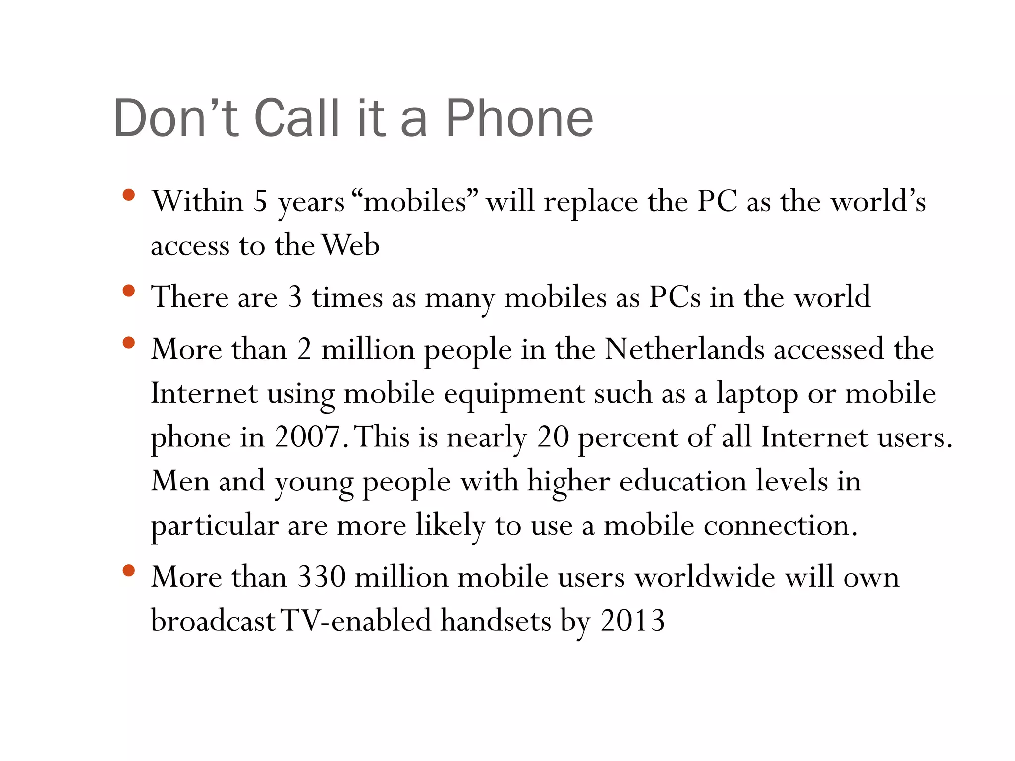 Don’t Call it a Phone Within 5 years “mobiles” will replace the PC as the world’s access to the Web There are 3 times as many mobiles as PCs in the world More than 2 million people in the Netherlands accessed the Internet using mobile equipment such as a laptop or mobile phone in 2007. This is nearly 20 percent of all Internet users. Men and young people with higher education levels in particular are more likely to use a mobile connection. More than 330 million mobile users worldwide will own broadcast TV-enabled handsets by 2013 