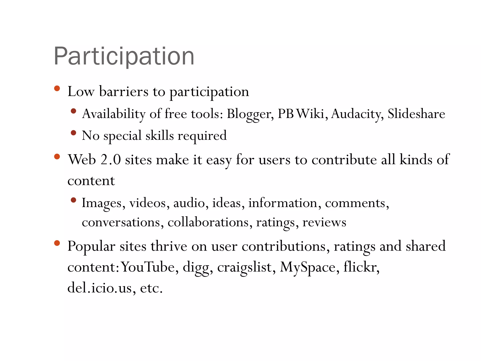 Participation Low barriers to participation Availability of free tools: Blogger, PB Wiki, Audacity, Slideshare No special skills required Web 2.0 sites make it easy for users to contribute all kinds of content Images, videos, audio, ideas, information, comments, conversations, collaborations, ratings, reviews Popular sites thrive on user contributions, ratings and shared content: YouTube, digg, craigslist, MySpace, flickr, del.icio.us, etc. 