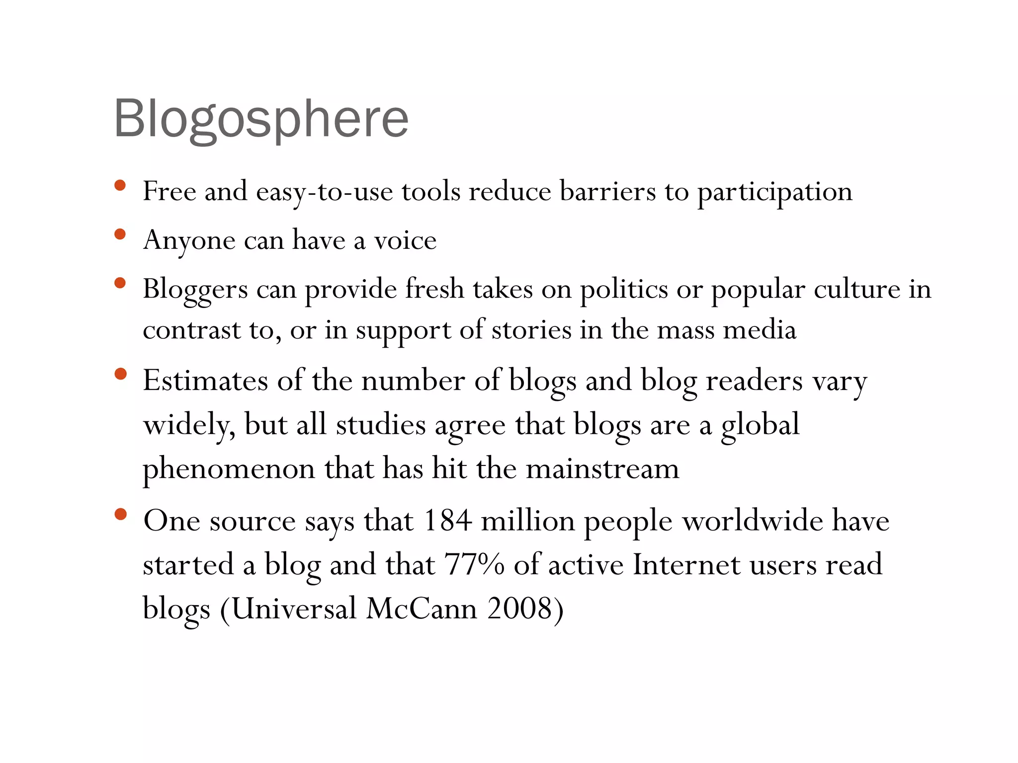 Blogosphere Free and easy-to-use tools reduce barriers to participation Anyone can have a voice Bloggers can provide fresh takes on politics or popular culture in contrast to, or in support of stories in the mass media Estimates of the number of blogs and blog readers vary widely, but all studies agree that blogs are a global phenomenon that has hit the mainstream One source says that 184 million people worldwide have started a blog and that 77% of active Internet users read blogs (Universal McCann 2008) 