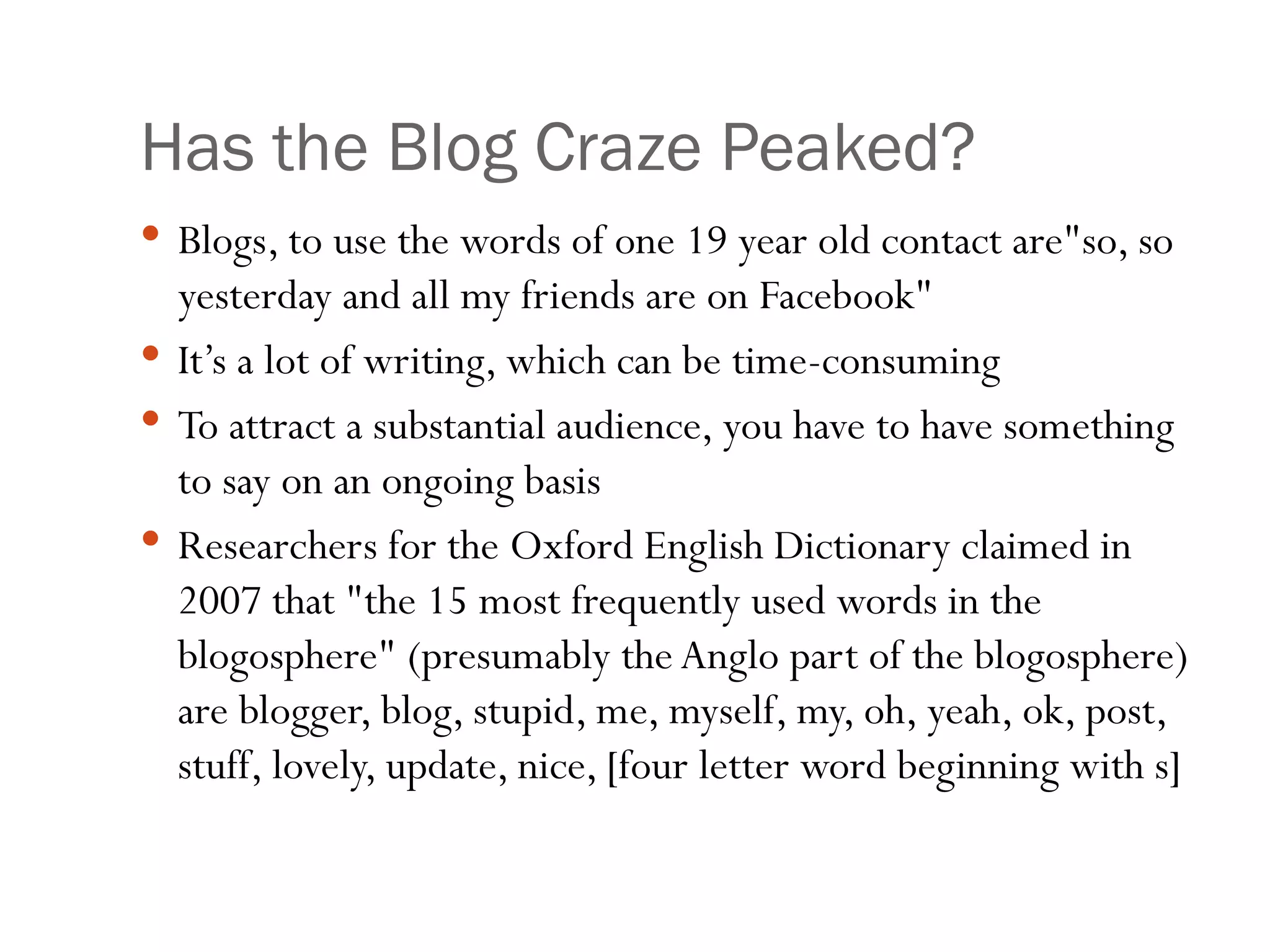 Has the Blog Craze Peaked? Blogs, to use the words of one 19 year old contact are&quot;so, so yesterday and all my friends are on Facebook&quot;  It’s a lot of writing, which can be time-consuming To attract a substantial audience, you have to have something to say on an ongoing basis Researchers for the Oxford English Dictionary claimed in 2007 that &quot;the 15 most frequently used words in the blogosphere&quot; (presumably the Anglo part of the blogosphere) are blogger, blog, stupid, me, myself, my, oh, yeah, ok, post, stuff, lovely, update, nice, [four letter word beginning with s] 