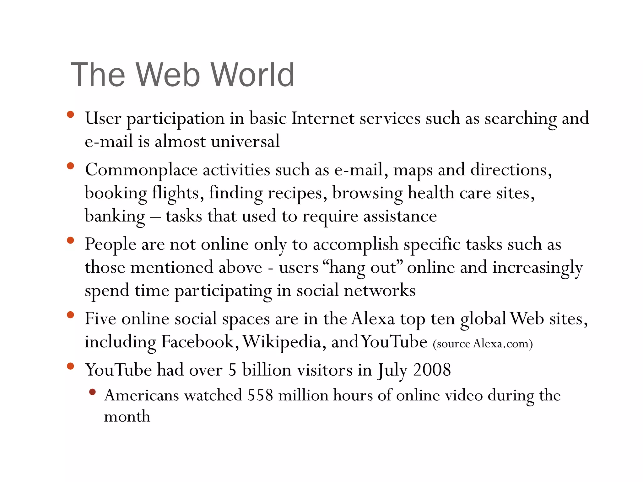 The Web World User participation in basic Internet services such as searching and e-mail is almost universal Commonplace activities such as e-mail, maps and directions, booking flights, finding recipes, browsing health care sites, banking – tasks that used to require assistance People are not online only to accomplish specific tasks such as those mentioned above - users “hang out” online and increasingly spend time participating in social networks Five online social spaces are in the Alexa top ten global Web sites, including Facebook, Wikipedia, and YouTube  (source Alexa.com) YouTube had over 5 billion visitors in July 2008 Americans watched 558 million hours of online video during the month 