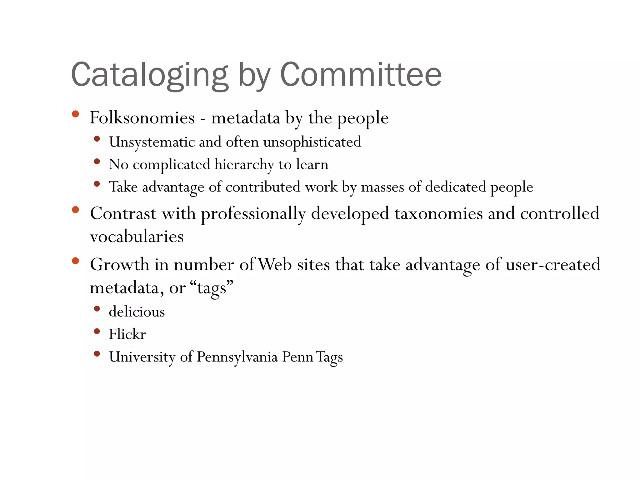 Cataloging by Committee Folksonomies - metadata by the people Unsystematic and often unsophisticated No complicated hierarchy to learn Take advantage of contributed work by masses of dedicated people Contrast with professionally developed taxonomies and controlled vocabularies Growth in number of Web sites that take advantage of user-created metadata, or “tags” delicious Flickr University of Pennsylvania Penn Tags 