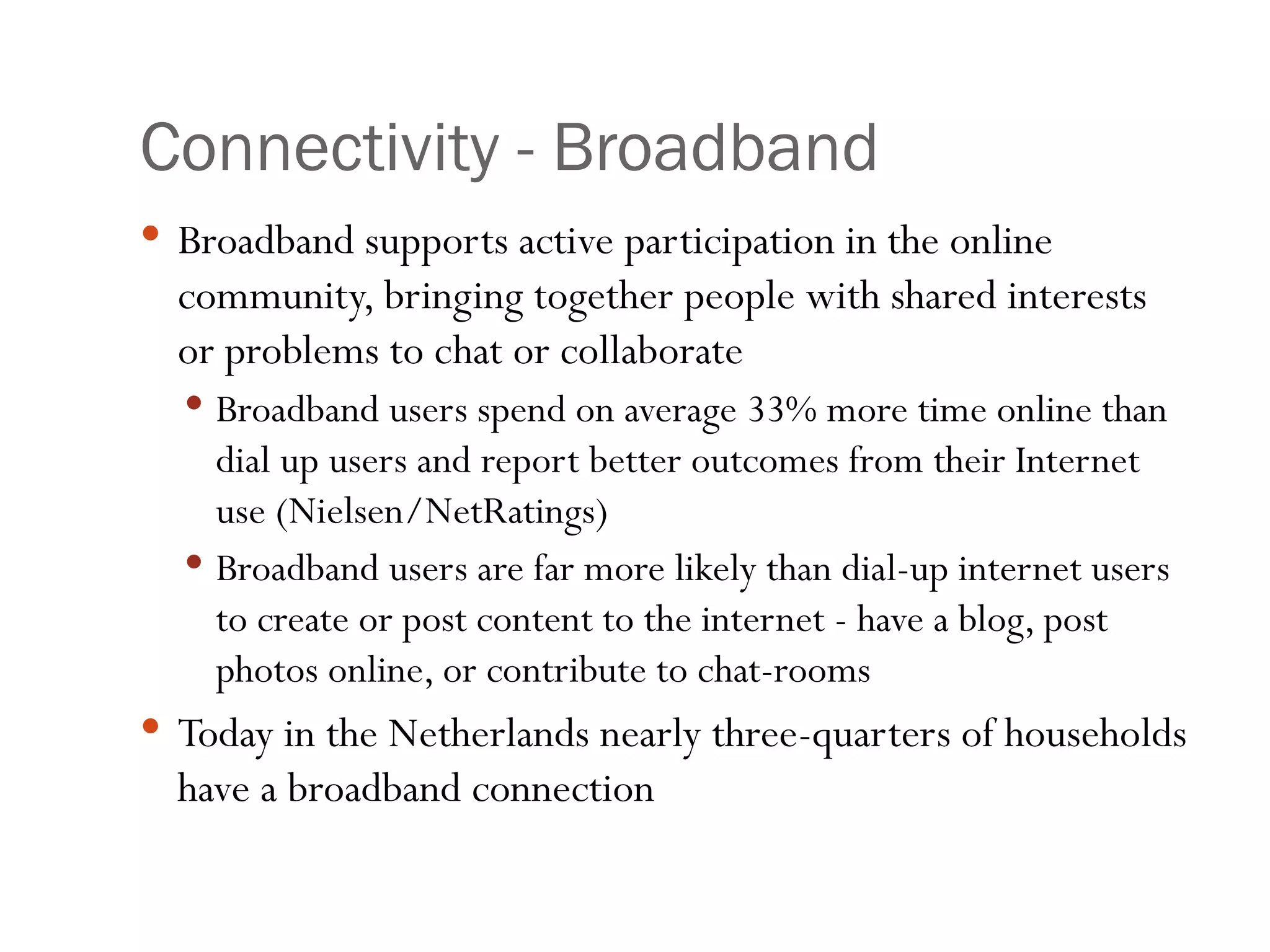 Connectivity - Broadband Broadband supports active participation in the online community, bringing together people with shared interests or problems to chat or collaborate  Broadband users spend on average 33% more time online than dial up users and report better outcomes from their Internet use (Nielsen/NetRatings) Broadband users are far more likely than dial-up internet users to create or post content to the internet - have a blog, post photos online, or contribute to chat-rooms Today in the Netherlands nearly three-quarters of households have a broadband connection 