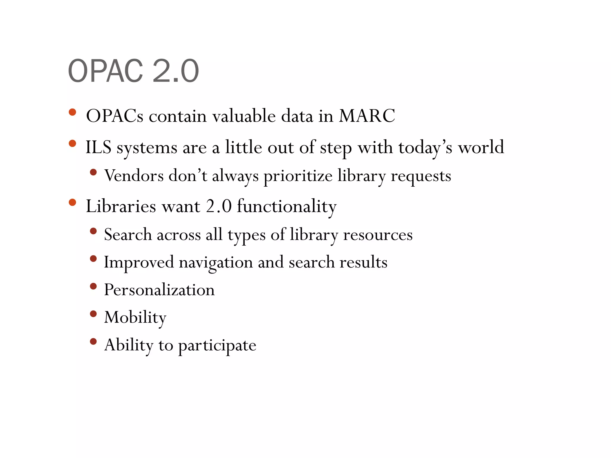 OPAC 2.0 OPACs contain valuable data in MARC ILS systems are a little out of step with today’s world Vendors don’t always prioritize library requests Libraries want 2.0 functionality Search across all types of library resources Improved navigation and search results Personalization Mobility Ability to participate 