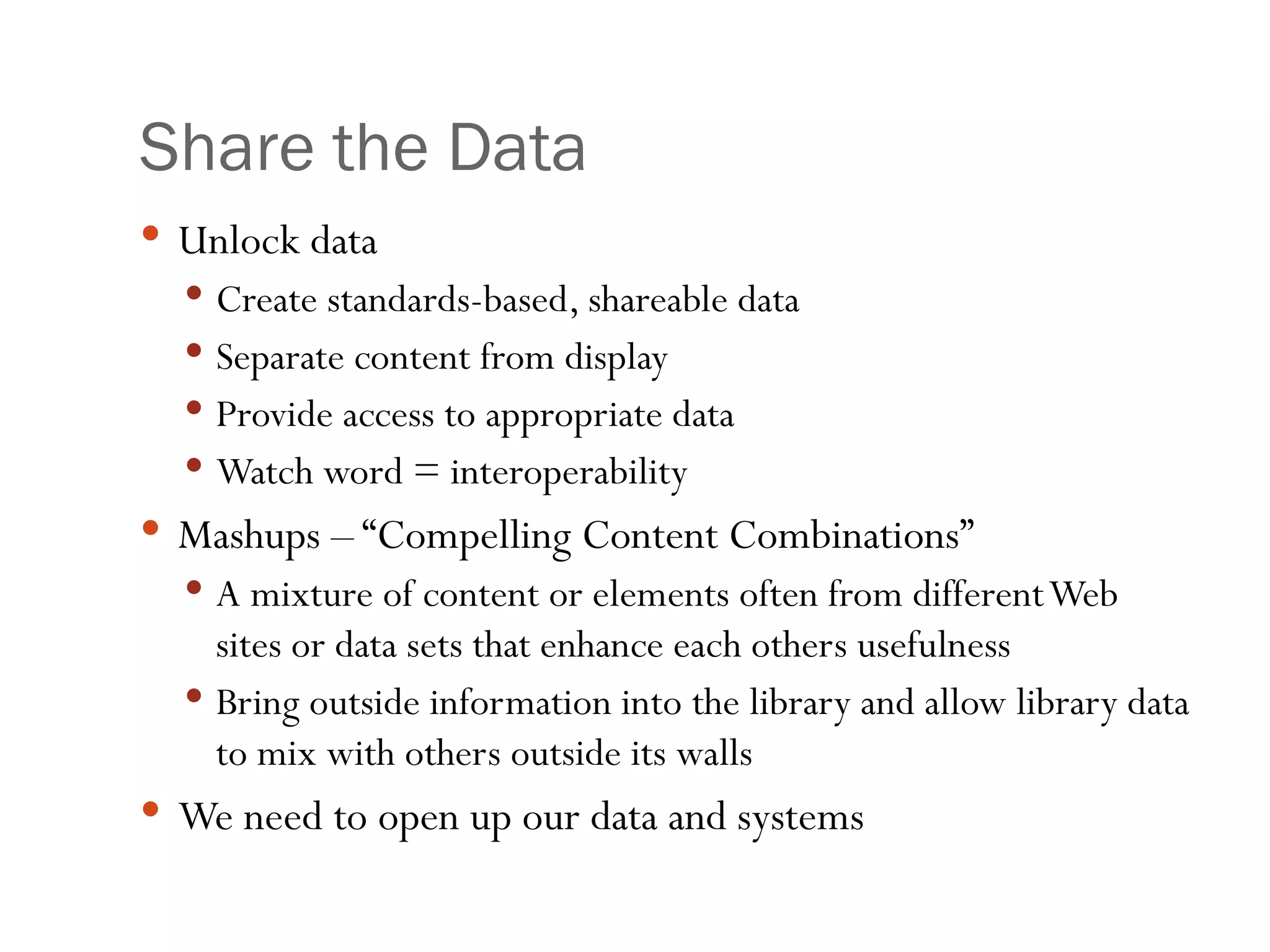 Share the Data Unlock data Create standards-based, shareable data Separate content from display Provide access to appropriate data Watch word = interoperability Mashups – “Compelling Content Combinations” A mixture of content or elements often from different Web sites or data sets that enhance each others usefulness  Bring outside information into the library and allow library data to mix with others outside its walls We need to open up our data and systems 