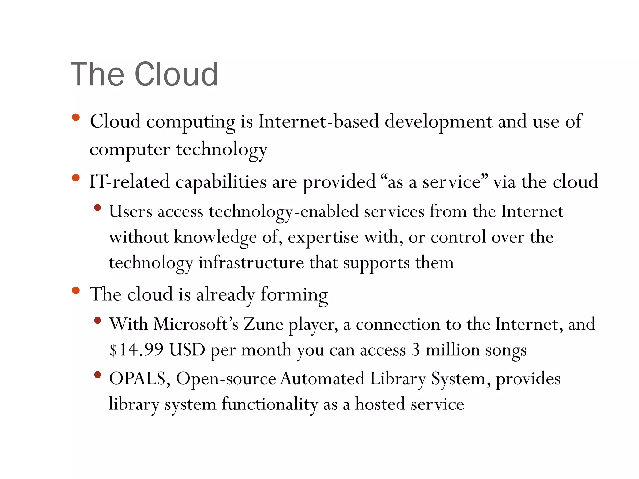 The Cloud Cloud computing is Internet-based development and use of computer technology IT-related capabilities are provided “as a service” via the cloud Users access technology-enabled services from the Internet without knowledge of, expertise with, or control over the technology infrastructure that supports them The cloud is already forming With Microsoft’s Zune player, a connection to the Internet, and $14.99 USD per month you can access 3 million songs OPALS, Open-source Automated Library System, provides library system functionality as a hosted service 