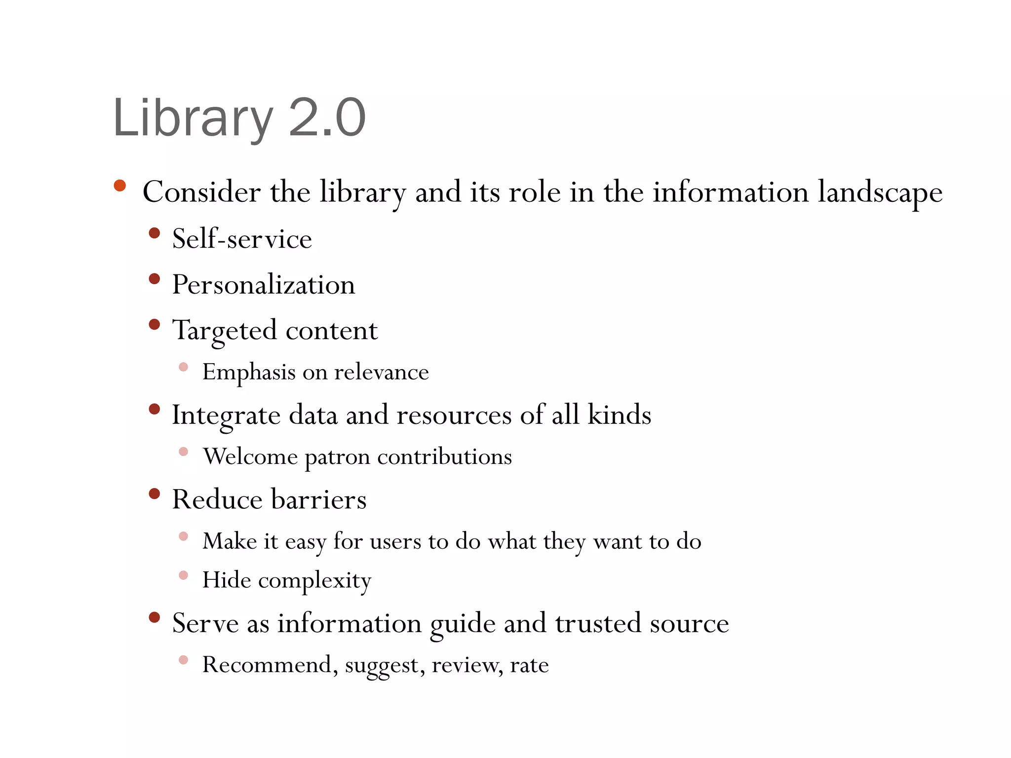 Library 2.0 Consider the library and its role in the information landscape Self-service Personalization  Targeted content Emphasis on relevance Integrate data and resources of all kinds Welcome patron contributions Reduce barriers Make it easy for users to do what they want to do Hide complexity Serve as information guide and trusted source Recommend, suggest, review, rate 