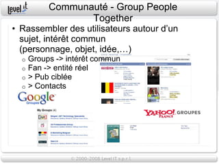Communauté - Group People
                  Together
• Rassembler des utilisateurs autour d’un
  sujet, intérêt commun
  (personnage, objet, idée,…)
  o   Groups -> intérêt commun
  o   Fan -> entité réel
  o   > Pub ciblée
  o   > Contacts
 