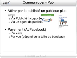 Communiquer - Pub

• Attirer par la publicité un publique plus
  large
  o   Via Publicité incorporée
  o   Via un agent de publicité

• Payement (AdFacebook)
  o   Par click
  o   Par vue (dépend de la taille du bandeau)
 