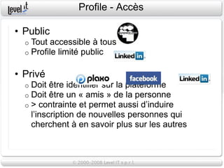 Profile - Accès

• Public
  o   Tout accessible à tous
  o   Profile limité public

• Privé
  o   Doit être identifier sur la plateforme
  o   Doit être un « amis » de la personne
  o   > contrainte et permet aussi d’induire
      l’inscription de nouvelles personnes qui
      cherchent à en savoir plus sur les autres
 