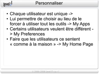 Personnaliser

• Chaque utilisateur est unique ->
• Lui permettre de choisir au lieu de le
  forcer à utiliser tout les outils -> My Apps
• Certains utilisateurs veulent être différent -
  > My Preferences
• Faire que les utilisateurs ce sentent
  « comme à la maison » -> My Home Page
 
