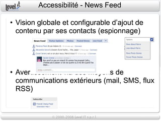 Accessibilité - News Feed

• Vision globale et configurable d’ajout de
  contenu par ses contacts (espionnage)




• Avertissement via des moyens de
  communications extérieurs (mail, SMS, flux
  RSS)
 