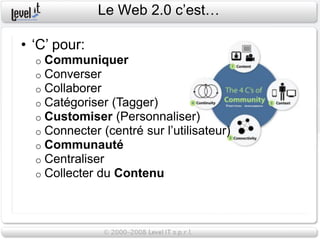 Le Web 2.0 c’est…

• ‘C’ pour:
  o   Communiquer
  o   Converser
  o   Collaborer
  o   Catégoriser (Tagger)
  o   Customiser (Personnaliser)
  o   Connecter (centré sur l’utilisateur)
  o   Communauté
  o   Centraliser
  o   Collecter du Contenu
 