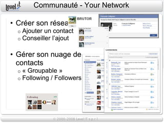 Communauté - Your Network

• Créer son réseau
  o   Ajouter un contact
  o   Conseiller l’ajout

• Gérer son nuage de
  contacts
  o   « Groupable »
  o   Following / Followers
 