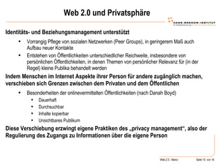 Web 2.0 und Privatsphäre Identitäts- und Beziehungsmanagement unterstützt Vorrangig Pflege von sozialen Netzwerken (Peer Groups), in geringerem Maß auch Aufbau neuer Kontakte Entstehen von Öffentlichkeiten unterschiedlicher Reichweite, insbesondere von persönlichen Öffentlichkeiten, in denen Themen von persönlicher Relevanz für (in der Regel) kleine Publika behandelt werden Indem Menschen im Internet Aspekte ihrer Person für andere zugänglich machen, verschieben sich Grenzen zwischen dem Privaten und dem Öffentlichen Besonderheiten der onlinevermittelten Öffentlichkeiten (nach Danah Boyd) Dauerhaft Durchsuchbar  Inhalte kopierbar Unsichtbares Publikum Diese Verschiebung erzwingt eigene Praktiken des „privacy management“, also der Regulierung des Zugangs zu Informationen über die eigene Person 