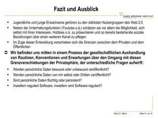 Fazit und Ausblick Jugendliche und junge Erwachsene gehören zu den stärksten Nutzergruppen des Web 2.0 Neben der Unterhaltungsfunktion (Youtube o.ä.) schätzen sie vor allem die Möglichkeit, sich selbst mit ihren Interessen, Hobbies o.ä. zu präsentieren und so bereits bestehende soziale Beziehungen über einen weiteren Kanal zu pflegen Im Zuge dieser Entwicklung verschieben sich die Grenzen zwischen dem Privaten und dem Öffentlichen Wir befinden uns mitten in einem Prozess der gesellschaftlichen Aushandlung von Routinen, Konventionen und Erwartungen über den Umgang mit diesen Grenzverschiebungen der Privatsphäre, der unterschiedliche Fragen aufwirft: Werden persönliche Daten bewusst oder unbewusst veröffentlicht?  Werden persönliche Daten von mir selbst oder Dritten veröffentlicht? Sind persönliche Daten flüchtig oder persistent? Inwiefern reguliert Software, inwiefern wird Software reguliert? 
