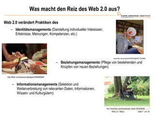 Was macht den Reiz des Web 2.0 aus? Web 2.0 verändert Praktiken des  www.flickr.com/photos/44029537@N00/12760664/ Identitätsmanagements  (Darstellung individueller Interessen, Erlebnisse, Meinungen, Kompetenzen, etc.) http://flickr.com/photos/mylesdgrant/495698908/ Beziehungsmanagements  (Pflege von bestehenden und Knüpfen von neuen Beziehungen) http://www.flickr.com/photos/axels_bilder/1267008046/ Informationsmanagements  (Selektion und Weiterverbreitung von relevanten Daten, Informationen, Wissen- und Kulturgütern) 
