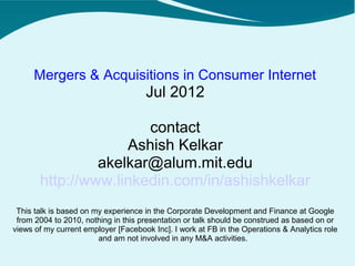 Mergers & Acquisitions in Consumer Internet
                                     Jul 2012

                       contact
                    Ashish Kelkar
                akelkar@alum.mit.edu
       http://www.linkedin.com/in/ashishkelkar
 This talk is based on my experience in the Corporate Development and Finance at Google
 from 2004 to 2010, nothing in this presentation or talk should be construed as based on or
views of my current employer [Facebook Inc]. I work at FB in the Operations & Analytics role
                        and am not involved in any M&A activities.
 