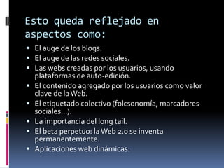 Esto queda reflejado en
aspectos como:
 El auge de los blogs.
 El auge de las redes sociales.
 Las webs creadas por los usuarios, usando
plataformas de auto-edición.
 El contenido agregado por los usuarios como valor
clave de laWeb.
 El etiquetado colectivo (folcsonomía, marcadores
sociales...).
 La importancia del long tail.
 El beta perpetuo: laWeb 2.0 se inventa
permanentemente.
 Aplicaciones web dinámicas.
 