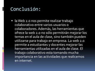 Conclusión:
 laWeb 2.0 nos permite realizar trabajo
colaborativo entre varios usuarios o
colaboradores. Además, las herramientas que
ofrece la web 2.0 no sólo permitirán mejorar los
temas en el aula de clase, sino también pueden
utilizarse para trabajo en empresa. La web 2.0
permite a estudiantes y docentes mejorar las
herramientas utilizadas en el aula de clase. El
trabajo colaborativo esta tomando mucha
importancia en las actividades que realicemos
en internet.
 