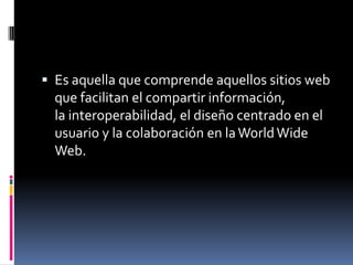  Es aquella que comprende aquellos sitios web
que facilitan el compartir información,
la interoperabilidad, el diseño centrado en el
usuario y la colaboración en laWorldWide
Web.
 