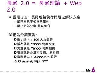 長尾  2.0 =  長尾理論  + Web 2.0 長尾 2.0:  長尾理論執行問題之解決方案 尾巴自己不知自己屬性 尾巴更為分散 難以整合 網站分類廣告 : 徵 / 求才： 104 人力銀行 婚友就是 Yahoo! 奇摩交友 買賣就是 Yahoo! 奇摩拍賣 租屋就是台灣租屋網、易租網 徵臨時工： JCase 外包銀行    Craigslist, Kijiji: ??? 