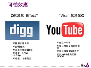 可怕效應 “ 某某某  Effect”  “Viral  某某某” 剛創立滿 2 年 50 萬會員 比去年增加 30 倍 帶來 15,000 人 /day 估值： 2 億美元 創立一年半 每日增加 7 萬則新影片 每月播放 25 億片次 以 16.5 億美元售 GOOG  
